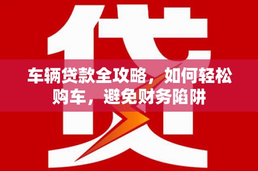 衡东车辆贷款全攻略，如何轻松购车，避免财务陷阱