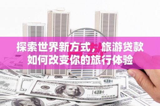 丁青探索世界新方式，旅游贷款如何改变你的旅行体验